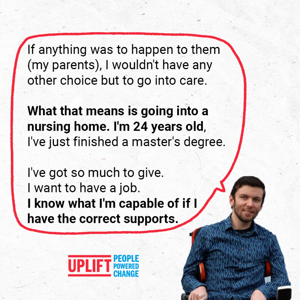 Image of Daniel - Uplift member. Text: "If anything was to happen to them (my parents), I wouldn't have any choice but to go into care.
What that means is going into nursing home. I'm 24 years old, I've just finished a master's degree.
I've got so much to give. I want to have a job. I know what I'm capable of if I have the correct supports."