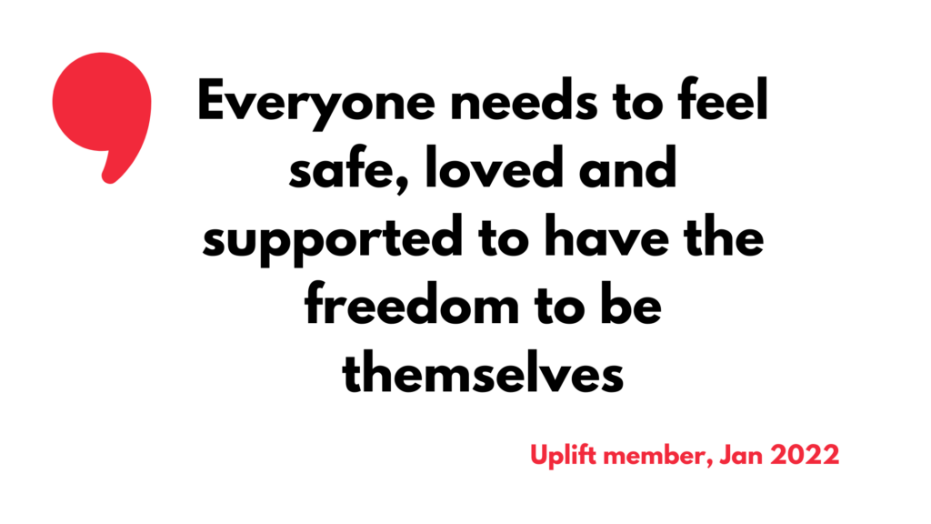 Quote from an Uplift member. Text reads "Everyone needs to feel safe, loved and supported to have the freedom to be themselves."