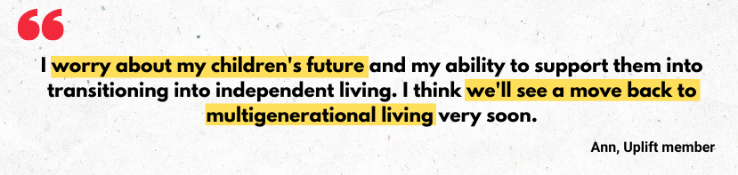 Quote from Uplift member 'I worry about my children's future and my ability to support them into transitioning into independent living. I think we'll see a move back to multigenerational living very soon.'