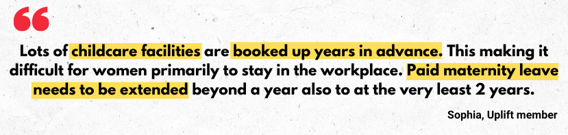 Quote from Uplift member: 'Lots of childcare facilities are boked up years in advance. This is making it difficult for women primarily to stay in the workplace. Paid maternity leave needs to be extended beyond a year also.