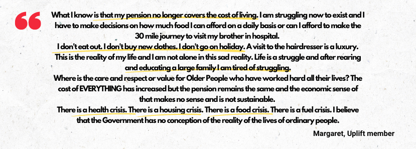 Quote from Uplift member Margaret, 'What I know is that my pension no longer covers the cost of living. I am struggling now to exist and I have to make decisions on how much food I can afford on a daily basis or can I afford to make the 30 mile journey to visit my brother in hospital. I don't eat out. I don't buy new clothes. I don't go on holiday. A visit to the hairdresser is a luxury. This is the reality of my life and I am not alone in this sad reality. Life is a struggle and after rearing and educating a large family I am tired of struggling. Where is the care and respect or value for Older People who have worked hard all their lives? The cost of EVERYTHING has increased but the pension remains the same and the economic sense of that makes no sense and is not sustainable. There is a health crisis. There is a housing crisis. There is a food crisis. There is a fuel crisis. I believe that the Government has no conception of the reality of the lives of ordinary people.'