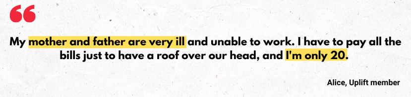 'My mother and father are very ill and unable to work. I have to pay all the bills just to have a roof over our head, and I'm only 20 - from an Uplift member